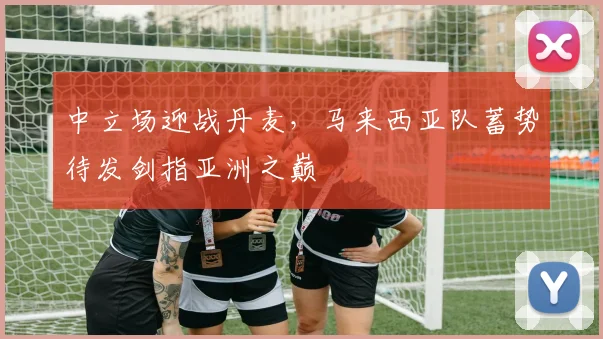 中立场迎战丹麦，马来西亚队蓄势待发剑指亚洲之巅