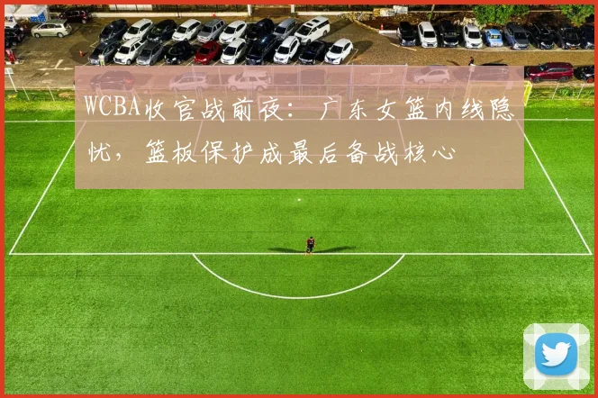 WCBA收官战前夜：广东女篮内线隐忧，篮板保护成最后备战核心