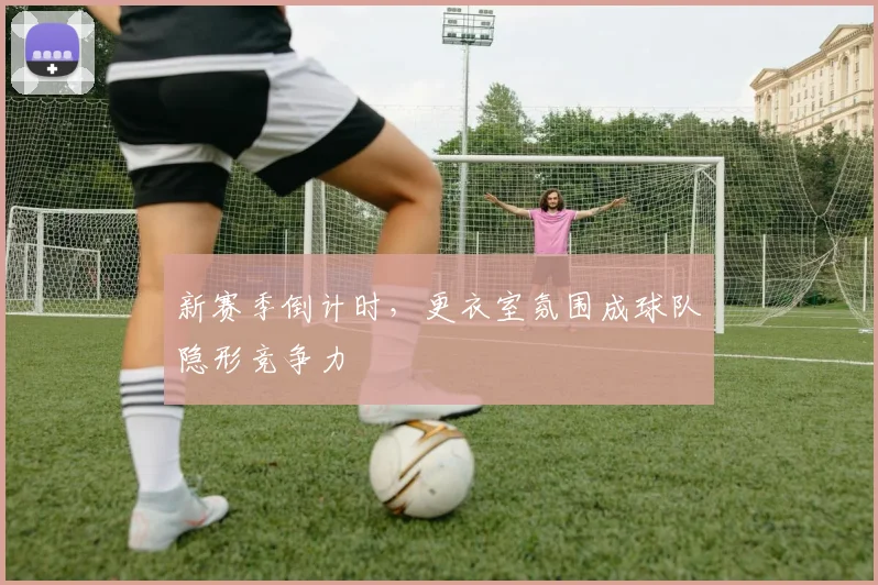 新赛季倒计时，更衣室氛围成球队隐形竞争力