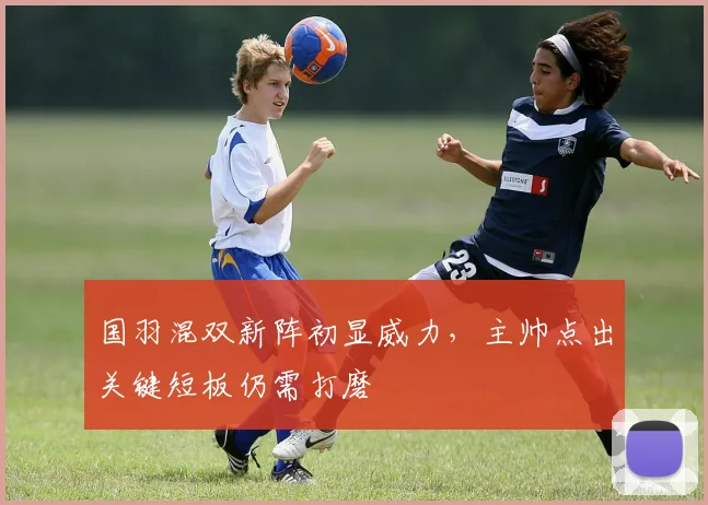 国羽混双新阵初显威力，主帅点出关键短板仍需打磨