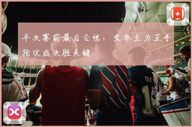 半决赛前最后合练，女单主力正手抢攻成决胜关键