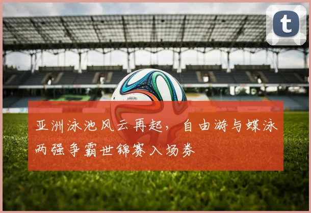 亚洲泳池风云再起，自由游与蝶泳两强争霸世锦赛入场券