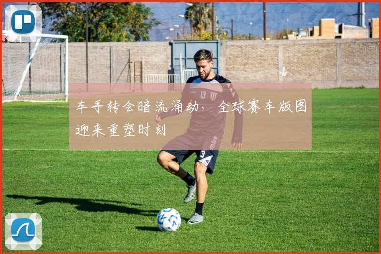 车手转会暗流涌动，全球赛车版图迎来重塑时刻