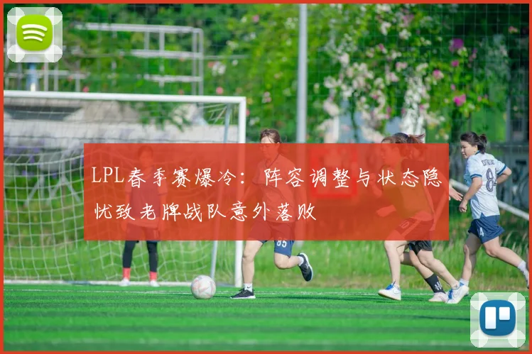 LPL春季赛爆冷：阵容调整与状态隐忧致老牌战队意外落败