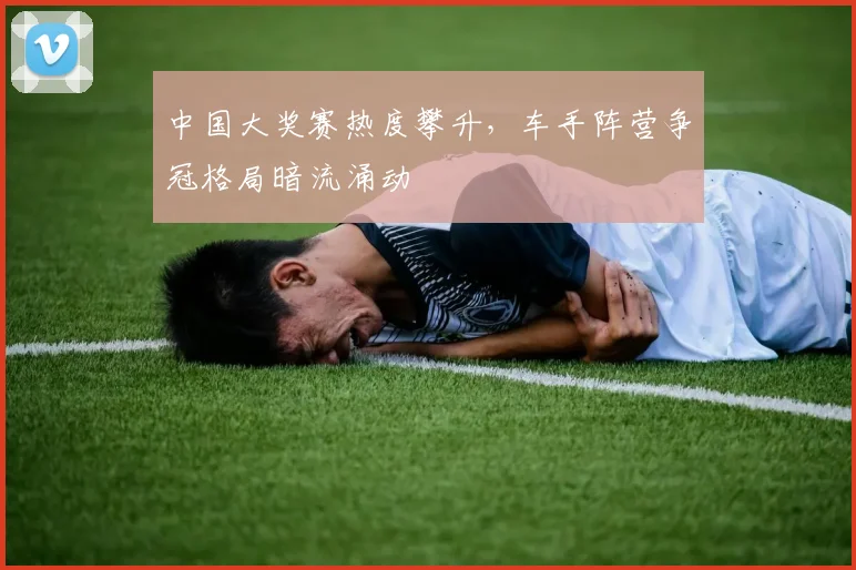中国大奖赛热度攀升，车手阵营争冠格局暗流涌动