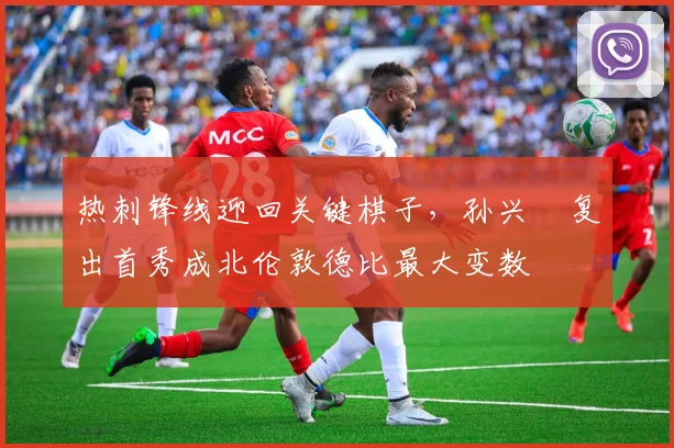 热刺锋线迎回关键棋子，孙兴慜复出首秀成北伦敦德比最大变数