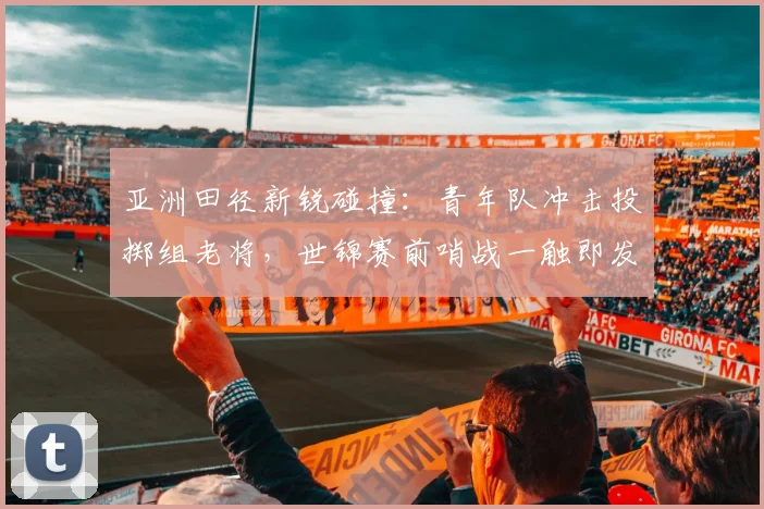 亚洲田径新锐碰撞：青年队冲击投掷组老将，世锦赛前哨战一触即发