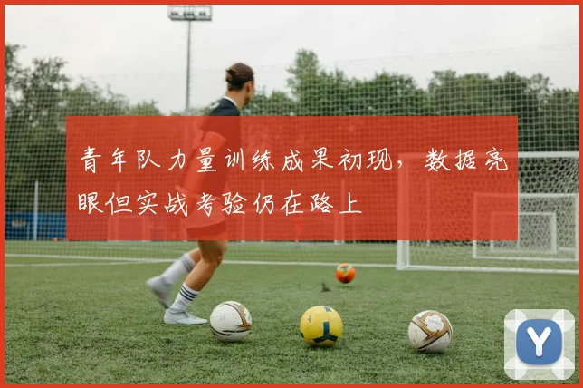 青年队力量训练成果初现，数据亮眼但实战考验仍在路上