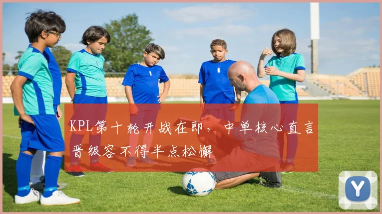 KPL第十轮开战在即，中单核心直言晋级容不得半点松懈
