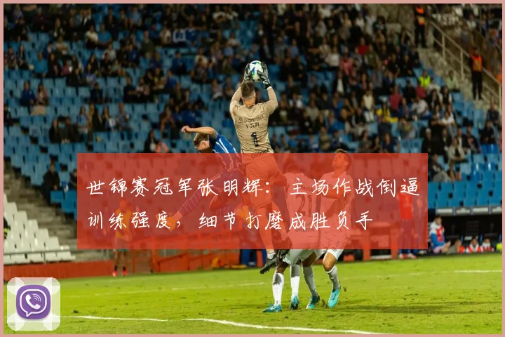 世锦赛冠军张明辉：主场作战倒逼训练强度，细节打磨成胜负手
