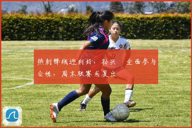 热刺锋线迎利好，孙兴慜全面参与合练，周末联赛或复出