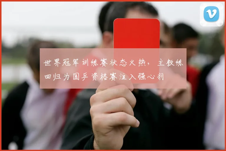 世界冠军训练赛状态火热，主教练回归为国乒资格赛注入强心剂