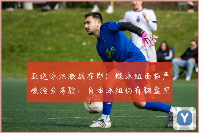 亚运泳池激战在即：蝶泳组面临严峻抢分考验，自由泳组仍有翻盘空间