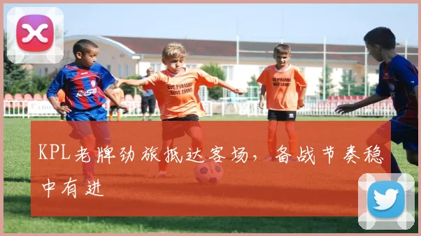 KPL老牌劲旅抵达客场，备战节奏稳中有进