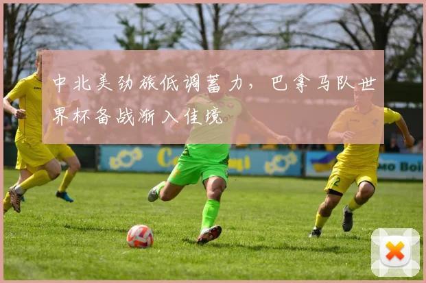 中北美劲旅低调蓄力，巴拿马队世界杯备战渐入佳境