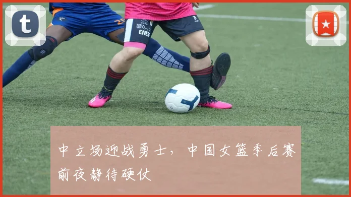 中立场迎战勇士，中国女篮季后赛前夜静待硬仗