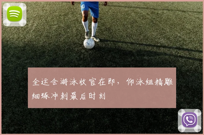 全运会游泳收官在即，仰泳组精雕细琢冲刺最后时刻