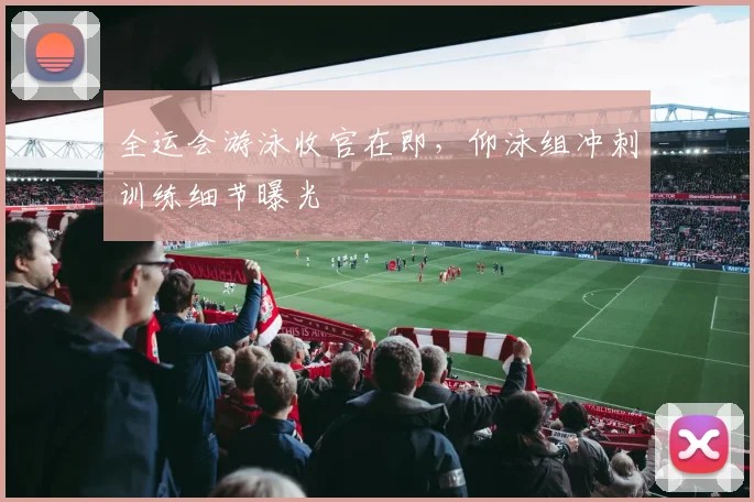 全运会游泳收官在即，仰泳组冲刺训练细节曝光
