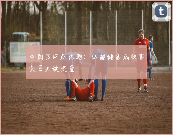 中国男网新课题：体能储备成联赛突围关键变量