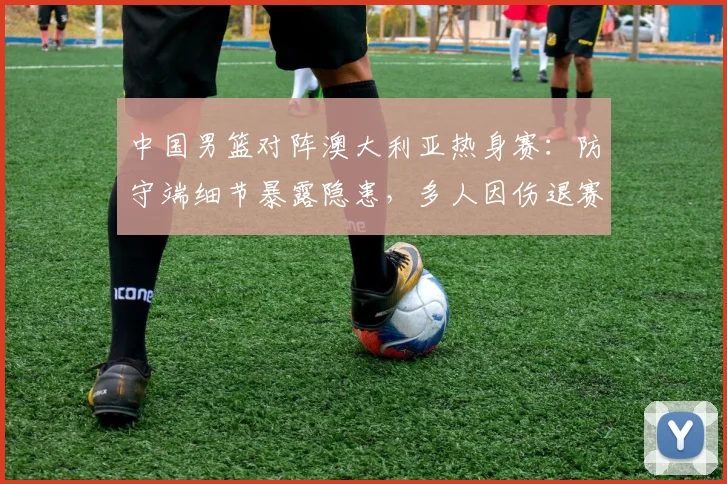 中国男篮对阵澳大利亚热身赛：防守端细节暴露隐患，多人因伤退赛考验轮换深度