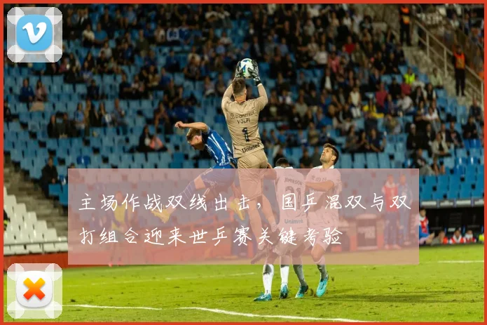 主场作战双线出击，国乒混双与双打组合迎来世乒赛关键考验