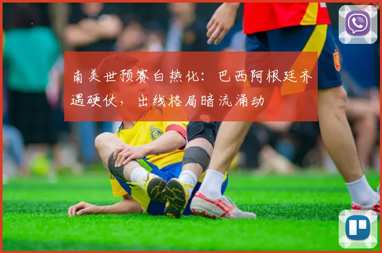 南美世预赛白热化：巴西阿根廷齐遇硬仗，出线格局暗流涌动