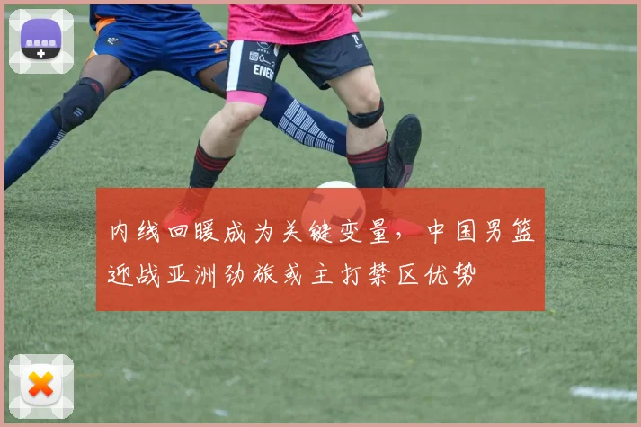 内线回暖成为关键变量，中国男篮迎战亚洲劲旅或主打禁区优势