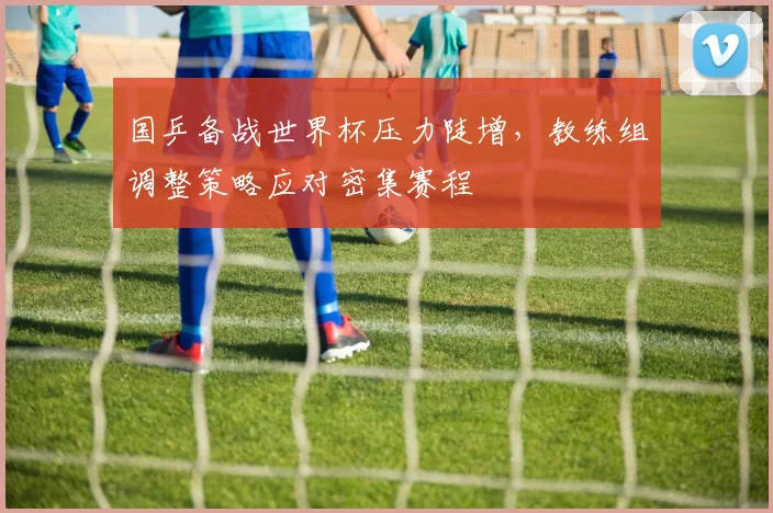 国乒备战世界杯压力陡增，教练组调整策略应对密集赛程