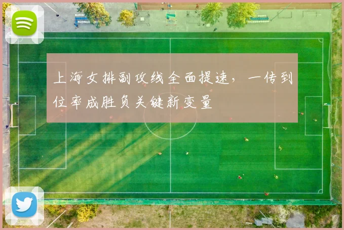 上海女排副攻线全面提速，一传到位率成胜负关键新变量