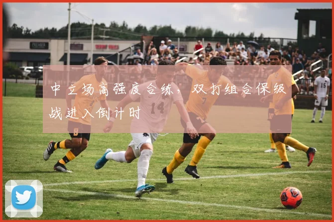 中立场高强度合练，双打组合保级战进入倒计时
