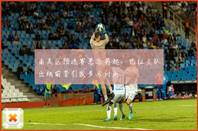 南美区预选赛悬念再起，巴拉圭队出线前景引发多方讨论