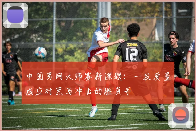 中国男网大师赛新课题：一发质量成应对黑马冲击的胜负手