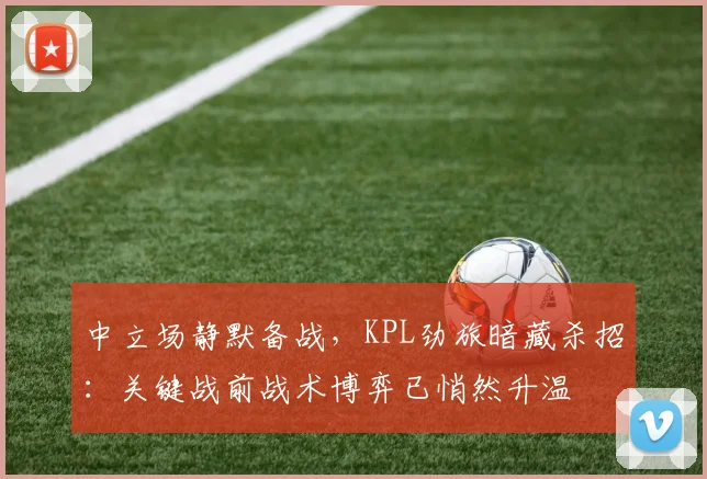 中立场静默备战，KPL劲旅暗藏杀招：关键战前战术博弈已悄然升温
