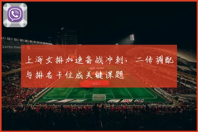 上海女排加速备战冲刺，二传调配与排名卡位成关键课题