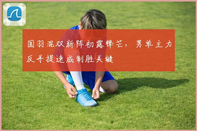国羽混双新阵初露锋芒，男单主力反手提速成制胜关键