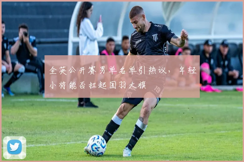 全英公开赛男单名单引热议，年轻小将能否扛起国羽大旗