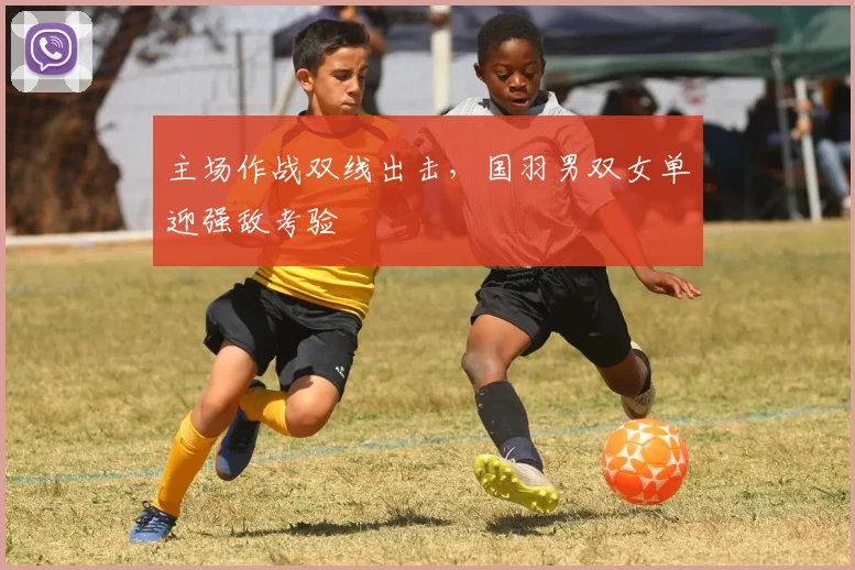 主场作战双线出击，国羽男双女单迎强敌考验