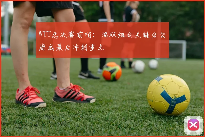 WTT总决赛前哨：混双组合关键分打磨成最后冲刺重点