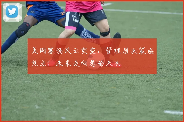 美网赛场风云突变，管理层决策成焦点：未来走向悬而未决