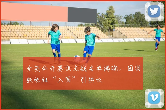 全英公开赛焦点战名单揭晓，国羽教练组“入围”引热议