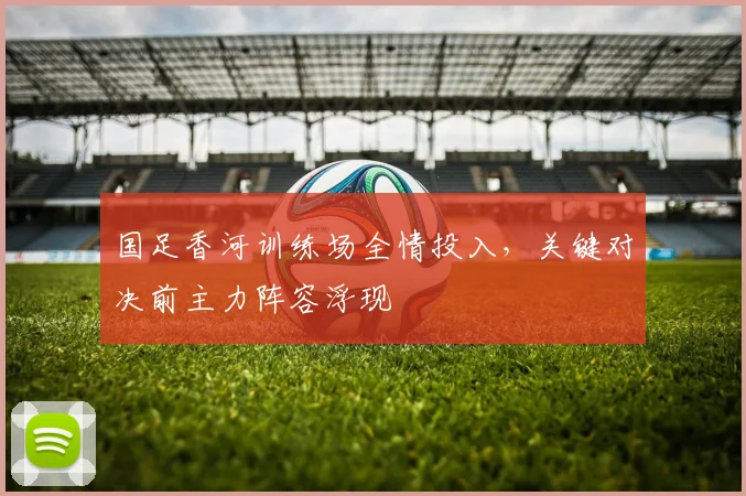 国足香河训练场全情投入，关键对决前主力阵容浮现