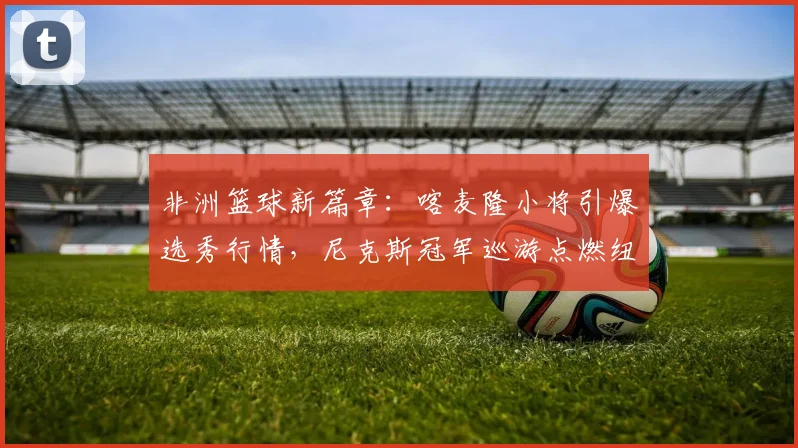 非洲篮球新篇章：喀麦隆小将引爆选秀行情，尼克斯冠军巡游点燃纽约激情