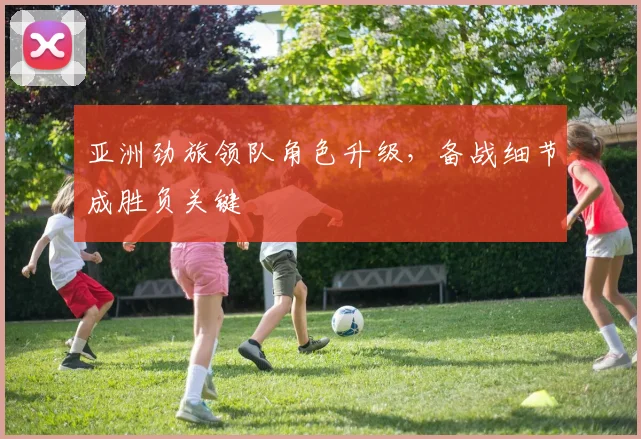 亚洲劲旅领队角色升级，备战细节成胜负关键