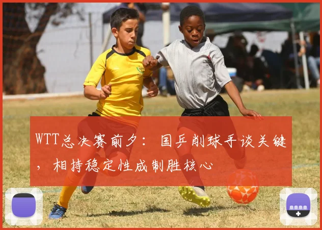 WTT总决赛前夕：国乒削球手谈关键，相持稳定性成制胜核心