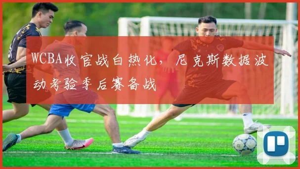 WCBA收官战白热化，尼克斯数据波动考验季后赛备战
