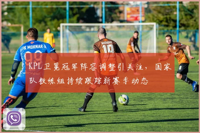 KPL卫冕冠军阵容调整引关注，国家队教练组持续跟踪新赛季动态