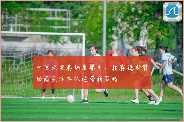 中国大奖赛热度攀升，梅赛德斯赞助商关注车队运营新策略