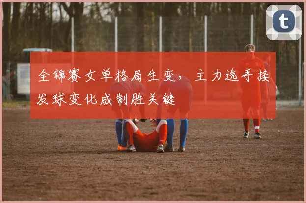 全锦赛女单格局生变，主力选手接发球变化成制胜关键