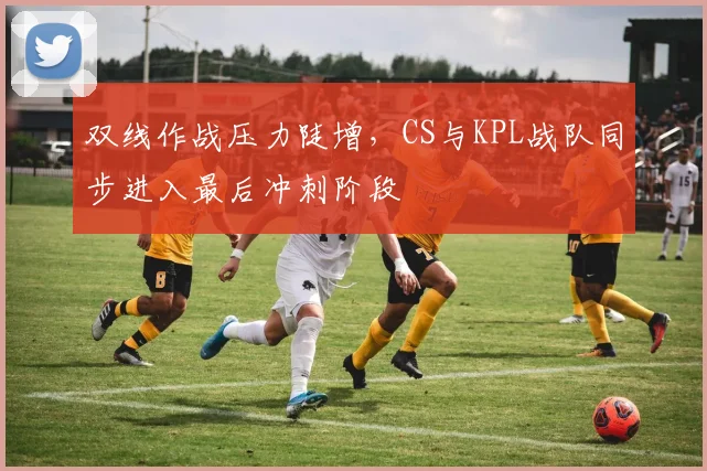 双线作战压力陡增，CS与KPL战队同步进入最后冲刺阶段