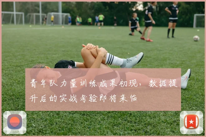 青年队力量训练成果初现，数据提升后的实战考验即将来临